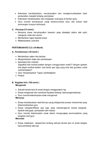  Kelompok mendiskusikan, menyimpulkan dan mengkomunikasikan hasil
pemecahan masalah tentang percobaan
 Kelompok mendiskusikan dan menjawab soal yang di berikan guru.
 Guru menilai kemampuan siswa berkomunikasi lisan dan tulisan baik
perorangan maupun kelompok
C. Penutup (15 menit )
 Bersama siswa menyimpulkan besaran yang dipelajari dalam alat optic
mengenai mata dan cermin
 Memberikan tugas kepada siswa
 Melaksanakan post test
PERTEMUAN KE 2 (3 x 45 Menit)
A. Pendahuluan ( 20 menit )
 Memberikan salam dan berdoa
 Mengondisikan kelas dan pembiasaan
 Apersepsi dan motivasi
Dapatkah kita melihat bakteri dengan menggunakan mata?? dengan apakah
kita dapat melihat bakteri, alat bantu apa saja yang bisa kita gunakan untuk
melihat bakteri?
 Guru menyampaikan Tujuan pembelajaran
 Pretest
B. Kegiatan Inti ( 100 menit )
Mengamati
 Sebuah benda kecil di amati dengan menggunakan lup
 Siswa mengamati dan membuat hipotesis tentang hasil pengamatannya
 Guru menilai keterampilan siswa mengamati
Menanya
 Siswa mendiskusikan hasil temuan yang didapat dari proses mencermati yang
didemonstrasikan guru
 Siswa mengidentifikasi apa saja yang mempengaruhi benda bergerak.
Apakah ada gaya, percepatan dan massa.
 Guru menilai keterampilan siswa dalam mengungkap permasalahan yang
disajikan oleh guru
Mencoba
 Siswa melakukan eksperimen tentang sebuah benda keci di amati dengan
kaca pembesar atau lup
 