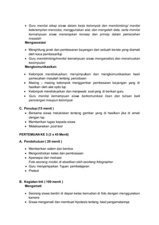  Guru menilai sikap siswa dalam kerja kelompok dan membimbing/ menilai
keterampilan mencoba, menggunakan alat, dan mengolah data, serta menilai
kemampuan siswa menerapkan konsep dan prinsip dalam pemecahan
masalah
Mengasosiasi
 Menghitung jarak dan pembesaran bayangan dari sebuah benda yang diamati
oleh kaca pembesar/lup
 Guru membimbing/menilai kemampuan siswa menganalisis dan merumuskan
kesimpulan
Mengkomunikasikan
 Kelompok mendiskusikan, menyimpulkan dan mengkomunikasikan hasil
pemecahan masalah tentang percobaan
 Masing – masing kelompok menggambar pembesaran bayangan yang di
hasilkan oleh alat optic lup
 Kelompok mendiskusikan dan menjawab soal yang di berikan guru.
 Guru menilai kemampuan siswa berkomunikasi lisan dan tulisan baik
perorangan maupun kelompok
C. Penutup (15 menit )
 Bersama siswa melukiskan tentang gambar yang di hasilkan jika di amati
dengan lup
 Memberikan tugas kepada siswa
 Melaksanakan post test
PERTEMUAN KE 3 (3 x 45 Menit)
A. Pendahuluan ( 20 menit )
 Memberikan salam dan berdoa
 Mengondisikan kelas dan pembiasaan
 Apersepsi dan motivasi
Foto seorang model, di abadikan oleh seortang fotographer.
 Guru menyampaikan Tujuan pembelajaran
 Pretest
B. Kegiatan Inti ( 100 menit )
Mengamati
 Seorang siswa berdiri di depan kelas kemudian di foto dengan menggunakan
kamera
 Siswa mengamati dan membuat hipotesis tentang hasil pengamatannya
 