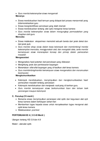  Guru menilai keterampilan siswa mengamati
Menanya
 Siswa mendiskusikan hasil temuan yang didapat dari proses mencermati yang
didemonstrasikan guru
 Siswa mengidentifikasi percobaan yang telah diamati
 Siswa mendiskusikan tentang alat optic mengenai lensa kamera
 Guru menilai keterampilan siswa dalam mengungkap permasalahan yang
disajikan oleh guru
Mencoba
 Siswa melakukan eksperimen memotret sebuah benda dari jarak dekat dan
dari jarak jauh.
 Guru menilai sikap siswa dalam kerja kelompok dan membimbing/ menilai
keterampilan mencoba, menggunakan alat, dan mengolah data, serta menilai
kemampuan siswa menerapkan konsep dan prinsip dalam pemecahan
masalah
Mengasosiasi
 Menganalisis hasil potertan dari percobaan yang dilakukan
 Menghitung jarak dan pembesaran bayangan
 Menentukan sifat-sifat bayangan yang di hasilkan oleh lensa kamera
 Guru membimbing/menilai kemampuan siswa menganalisis dan merumuskan
kesimpulan
Mengkomunikasikan
 Kelompok mendiskusikan, menyimpulkan dan mengkomunikasikan hasil
pemecahan masalah tentang percobaan
 Kelompok mendiskusikan dan menjawab soal yang di berikan guru.
 Guru menilai kemampuan siswa berkomunikasi lisan dan tulisan baik
perorangan maupun kelompok
C. Penutup (15 menit )
 Bersama siswa menyimpulkan penerapan alat optik dan kegunaan alat opti
lensa kamera dalam kehidupan sehari-hari
 Memberikan tugas kepada siswa untuk menyelesaikan tugas mengenai alat
optik lensa kamera
 Melaksanakan post test
PERTEMUAN KE 4 ( 3 X 45 Menit )
Ulangan tentang KD 3.9 dan 4.9
Materi : alat-alat optik
 