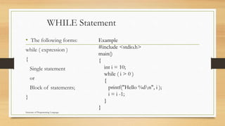 WHILE Statement
• The following forms:
while ( expression )
{
Single statement
or
Block of statements;
}
Example
#include <stdio.h>
main()
{
int i = 10;
while ( i > 0 )
{
printf("Hello %dn", i );
i = i -1;
}
}
Structure of Programming Language
 