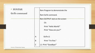 • SYNTAX
GoTo command
Rem Program to demonstrate the
Rem GoTo command.
Rem OUTPUT: text on the screen
Cls
Print “Hello World!”
Print “How are you?”
A GoTo L1
B Print “I’m fine.”
C L1: Print “Goodbye!”
Structure of Programming Language
 