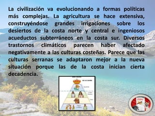 La civilización va evolucionando a formas políticas
más complejas. La agricultura se hace extensiva,
construyéndose grandes irrigaciones sobre los
desiertos de la costa norte y central e ingeniosos
acueductos subterráneos en la costa sur. Diversos
trastornos climáticos parecen haber afectado
negativamente a las culturas costeñas. Parece que las
culturas serranas se adaptaron mejor a la nueva
situación porque las de la costa inician cierta
decadencia.
 