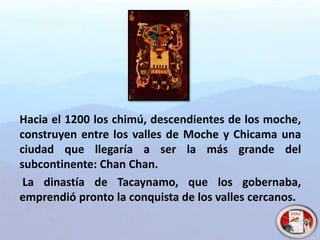 Hacia el 1200 los chimú, descendientes de los moche,
construyen entre los valles de Moche y Chicama una
ciudad que llegaría a ser la más grande del
subcontinente: Chan Chan.
La dinastía de Tacaynamo, que los gobernaba,
emprendió pronto la conquista de los valles cercanos.
 