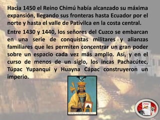 Hacia 1450 el Reino Chimú había alcanzado su máxima
expansión, llegando sus fronteras hasta Ecuador por el
norte y hasta el valle de Pativilca en la costa central.
Entre 1430 y 1440, los señores del Cuzco se embarcan
en una serie de conquistas militares y alianzas
familiares que les permiten concentrar un gran poder
sobre un espacio cada vez más amplio. Así, y en el
curso de menos de un siglo, los incas Pachacútec,
Túpac Yupanqui y Huayna Cápac construyeron un
imperio.
 