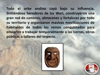 Todo el orbe andino cayó bajo su influencia.
Sintiéndose herederos de los Wari, construyeron una
gran red de caminos, almacenes y fortalezas por todo
su territorio y organizaron masivas movilizaciones de
habitantes de todos los reinos conquistados para
enviarlos a trabajar temporalmente a las tierras, obras
públicas o talleres del Imperio.
 