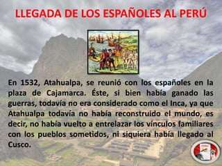 LLEGADA DE LOS ESPAÑOLES AL PERÚ
En 1532, Atahualpa, se reunió con los españoles en la
plaza de Cajamarca. Éste, si bien había ganado las
guerras, todavía no era considerado como el Inca, ya que
Atahualpa todavía no había reconstruido el mundo, es
decir, no había vuelto a entrelazar los vínculos familiares
con los pueblos sometidos, ni siquiera había llegado al
Cusco.
 