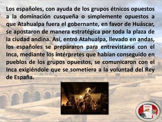 Los españoles, con ayuda de los grupos étnicos opuestos
a la dominación cusqueña o simplemente opuestos a
que Atahualpa fuera el gobernante, en favor de Huáscar,
se apostaron de manera estratégica por toda la plaza de
la ciudad andina. Así, entró Atahualpa, llevado en andas,
los españoles se prepararon para entrevistarse con el
Inca, mediante los intérpretes que habían conseguido en
pueblos de los grupos opuestos, se comunicaron con el
Inca exigiéndole que se sometiera a la voluntad del Rey
de España.
 