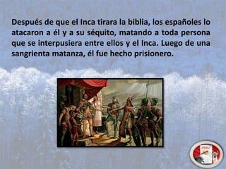 Después de que el Inca tirara la biblia, los españoles lo
atacaron a él y a su séquito, matando a toda persona
que se interpusiera entre ellos y el Inca. Luego de una
sangrienta matanza, él fue hecho prisionero.
 