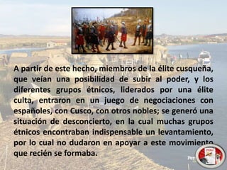 A partir de este hecho, miembros de la élite cusqueña,
que veían una posibilidad de subir al poder, y los
diferentes grupos étnicos, liderados por una élite
culta, entraron en un juego de negociaciones con
españoles, con Cusco, con otros nobles; se generó una
situación de desconcierto, en la cual muchas grupos
étnicos encontraban indispensable un levantamiento,
por lo cual no dudaron en apoyar a este movimiento
que recién se formaba.
 