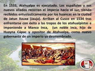 En 1533, Atahualpa es ejecutado. Los españoles y sus
nuevos aliados recorren el imperio hacia el sur, siendo
recibidos entusiasticamente por los huancas en la ciudad
de Jatun Xauxa (Jauja). Arriban al Cusco en 1534 tras
enfrentarse con éxito a las tropas de los atahualpistas e
imponiendo a Manco Inca, (un noble inca, hijo de
Huayna Cápac y opositor de Atahualpa, como nuevo
gobernante de un imperio ya desmembrado.
 