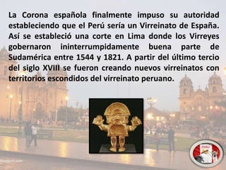 La Corona española finalmente impuso su autoridad
estableciendo que el Perú sería un Virreinato de España.
Así se estableció una corte en Lima donde los Virreyes
gobernaron ininterrumpidamente buena parte de
Sudamérica entre 1544 y 1821. A partir del último tercio
del siglo XVIII se fueron creando nuevos virreinatos con
territorios escondidos del virreinato peruano.
 