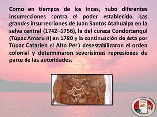 Como en tiempos de los incas, hubo diferentes
insurrecciones contra el poder establecido. Las
grandes insurrecciones de Juan Santos Atahualpa en la
selva central (1742–1756), la del curaca Condorcanqui
(Túpac Amaru II) en 1780 y la continuación de ésta por
Túpac Catarien el Alto Perú desestabilizaron el orden
colonial y determinaron severísimas represiones de
parte de las autoridades.
 