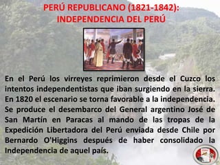 PERÚ REPUBLICANO (1821-1842):
INDEPENDENCIA DEL PERÚ
En el Perú los virreyes reprimieron desde el Cuzco los
intentos independentistas que iban surgiendo en la sierra.
En 1820 el escenario se torna favorable a la independencia.
Se produce el desembarco del General argentino José de
San Martín en Paracas al mando de las tropas de la
Expedición Libertadora del Perú enviada desde Chile por
Bernardo O'Higgins después de haber consolidado la
Independencia de aquel país.
 