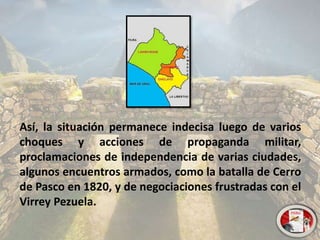 Así, la situación permanece indecisa luego de varios
choques y acciones de propaganda militar,
proclamaciones de independencia de varias ciudades,
algunos encuentros armados, como la batalla de Cerro
de Pasco en 1820, y de negociaciones frustradas con el
Virrey Pezuela.
 