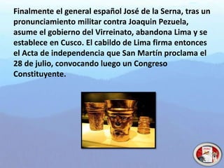 Finalmente el general español José de la Serna, tras un
pronunciamiento militar contra Joaquin Pezuela,
asume el gobierno del Virreinato, abandona Lima y se
establece en Cusco. El cabildo de Lima firma entonces
el Acta de independencia que San Martín proclama el
28 de julio, convocando luego un Congreso
Constituyente.
 