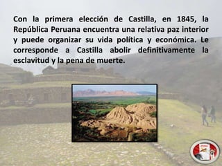 Con la primera elección de Castilla, en 1845, la
República Peruana encuentra una relativa paz interior
y puede organizar su vida política y económica. Le
corresponde a Castilla abolir definitivamente la
esclavitud y la pena de muerte.
 