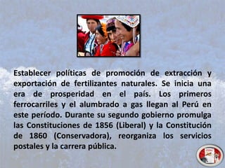 Establecer políticas de promoción de extracción y
exportación de fertilizantes naturales. Se inicia una
era de prosperidad en el país. Los primeros
ferrocarriles y el alumbrado a gas llegan al Perú en
este período. Durante su segundo gobierno promulga
las Constituciones de 1856 (Liberal) y la Constitución
de 1860 (Conservadora), reorganiza los servicios
postales y la carrera pública.
 