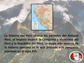 La historia del Perú abarca los períodos del Antiguo
Perú, el Imperio incaico, la Conquista y Virreinato del
Perú y la República del Perú. La etapa más extensa de
la historia peruana es la que precede a la conquista
española en el siglo XVI.
 
