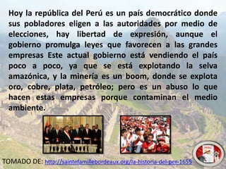 Hoy la república del Perú es un país democrático donde
sus pobladores eligen a las autoridades por medio de
elecciones, hay libertad de expresión, aunque el
gobierno promulga leyes que favorecen a las grandes
empresas Este actual gobierno está vendiendo el país
poco a poco, ya que se está explotando la selva
amazónica, y la minería es un boom, donde se explota
oro, cobre, plata, petróleo; pero es un abuso lo que
hacen estas empresas porque contaminan el medio
ambiente.
TOMADO DE: http://saintefamillebordeaux.org/la-historia-del-per-1655
 
