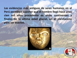 Las evidencias más antiguas de seres humanos en el
Perú permiten suponer que el hombre llegó hace unos
cien mil años procedente de otros continentes a
finales de la última edad glacial, en el pleistoceno
para ser exactos.
 