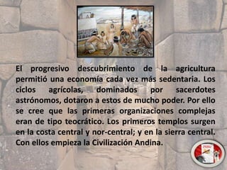 El progresivo descubrimiento de la agricultura
permitió una economía cada vez más sedentaria. Los
ciclos agrícolas, dominados por sacerdotes
astrónomos, dotaron a estos de mucho poder. Por ello
se cree que las primeras organizaciones complejas
eran de tipo teocrático. Los primeros templos surgen
en la costa central y nor-central; y en la sierra central.
Con ellos empieza la Civilización Andina.
 