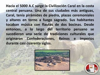 Hacia el 5000 A.C surge la Civilización Caral en la costa
central peruana. Una de sus ciudades más antiguas,
Caral, tenía pirámides de piedra, plazas ceremoniales
y altares en torno a fuego sagrado. Sus habitantes
tocaban música con flautas de dos bocinas. Desde
entonces, a lo largo del territorio peruano se
sucedieron una serie de tradiciones culturales que
originaron Confederaciones, Reinos e imperios
durante casi cuarenta siglos.
 