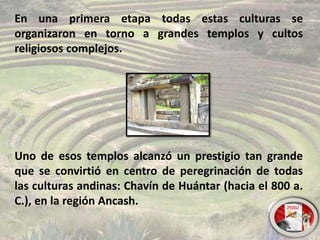 En una primera etapa todas estas culturas se
organizaron en torno a grandes templos y cultos
religiosos complejos.
Uno de esos templos alcanzó un prestigio tan grande
que se convirtió en centro de peregrinación de todas
las culturas andinas: Chavín de Huántar (hacia el 800 a.
C.), en la región Ancash.
 
