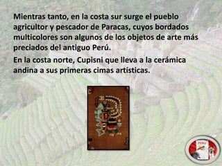 Mientras tanto, en la costa sur surge el pueblo
agricultor y pescador de Paracas, cuyos bordados
multicolores son algunos de los objetos de arte más
preciados del antiguo Perú.
En la costa norte, Cupisni que lleva a la cerámica
andina a sus primeras cimas artísticas.
 