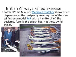British Airways Failed Exercise
• Former Prime Minister Margaret Thatcher showed her
displeasure at the designs by covering one of the new
tailfins on a model 747 with a handkerchief. She
declared, "We fly the British flag, not these awful
things."
 
