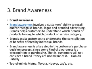 3. Brand Awareness
• Brand awareness
• Brand awareness involves a customers' ability to recall
and/or recognise brands, logos and branded advertising.
Brands helps customers to understand which brands or
products belong to which product or service category.
• Brands assist customers to understand the constellation
of benefits offered by individual brands.
• Brand awareness is a key step in the customer's purchase
decision process, since some kind of awareness is a
precondition to purchasing. That is, customers will not
consider a brand if they are not aware of it. – Lion Air
Initially
• Top-of-mind: Mama, Toyota, Hoover, Lay’s, etc.
 
