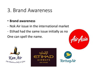 3. Brand Awareness
• Brand awareness
- Nok Air issue in the international market
- Etihad had the same issue initially as no
One can spell the name.
 