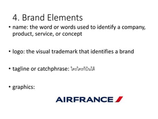 4. Brand Elements
• name: the word or words used to identify a company,
product, service, or concept
• logo: the visual trademark that identifies a brand
• tagline or catchphrase: ใครใครก็บินได้
• graphics:
 