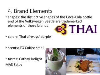 4. Brand Elements
• shapes: the distinctive shapes of the Coca-Cola bottle
and of the Volkswagen Beetle are trademarked
elements of those brands
• colors: Thai airways’ purple
• scents: TG Coffee smell
• tastes: Cathay Delight
MAS Satay
 