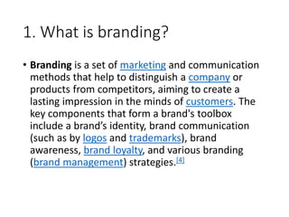 1. What is branding?
• Branding is a set of marketing and communication
methods that help to distinguish a company or
products from competitors, aiming to create a
lasting impression in the minds of customers. The
key components that form a brand's toolbox
include a brand’s identity, brand communication
(such as by logos and trademarks), brand
awareness, brand loyalty, and various branding
(brand management) strategies.[4]
 
