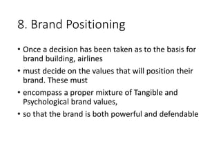 8. Brand Positioning
• Once a decision has been taken as to the basis for
brand building, airlines
• must decide on the values that will position their
brand. These must
• encompass a proper mixture of Tangible and
Psychological brand values,
• so that the brand is both powerful and defendable
 