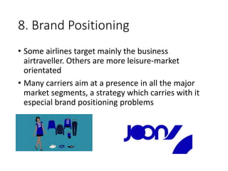 8. Brand Positioning
• Some airlines target mainly the business
airtraveller. Others are more leisure-market
orientated
• Many carriers aim at a presence in all the major
market segments, a strategy which carries with it
especial brand positioning problems
 