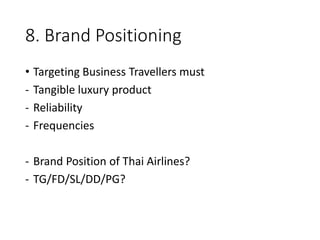 8. Brand Positioning
• Targeting Business Travellers must
- Tangible luxury product
- Reliability
- Frequencies
- Brand Position of Thai Airlines?
- TG/FD/SL/DD/PG?
 