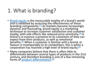 1. What is branding?
• Brand equity is the measurable totality of a brand's worth
and is validated by assessing the effectiveness of these
branding components.[5] As markets become increasingly
dynamic and fluctuating, brand equity is a marketing
technique to increase customer satisfaction and customer
loyalty, with side effects like reduced price sensitivity.[4] A
brand is in essence a promise to its customers of they can
expect from their products, as well as emotional
benefits.[4] When a customer is familiar with a brand, or
favours it incomparably to its competitors, this is when a
corporation has reached a high level of brand equity.[5]
• Many companies believe that there is often little to
differentiate between several types of products in the 21st
century, and therefore branding is one of a few remaining
forms of product differentiation.[6]
 