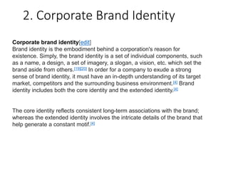 2. Corporate Brand Identity
Corporate brand identity[edit]
Brand identity is the embodiment behind a corporation's reason for
existence. Simply, the brand identity is a set of individual components, such
as a name, a design, a set of imagery, a slogan, a vision, etc. which set the
brand aside from others.[19][20] In order for a company to exude a strong
sense of brand identity, it must have an in-depth understanding of its target
market, competitors and the surrounding business environment.[4] Brand
identity includes both the core identity and the extended identity.[4]
The core identity reflects consistent long-term associations with the brand;
whereas the extended identity involves the intricate details of the brand that
help generate a constant motif.[4]
 