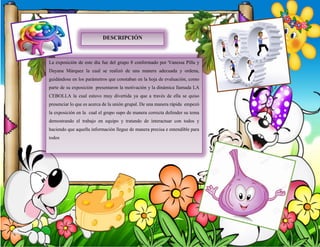 La exposición de este día fue del grupo 8 conformado por Vanessa Pilla y
Dayana Márquez la cual se realizó de una manera adecuada y ordena,
guidándose en los parámetros que constaban en la hoja de evaluación, como
parte de su exposición presentaron la motivación y la dinámica llamada LA
CEBOLLA la cual estuvo muy divertida ya que a través de ella se quiso
presenciar lo que es acerca de la unión grupal. De una manera rápida empezó
la exposición en la cual el grupo supo de manera correcta defender su tema
demostrando el trabajo en equipo y tratando de interactuar con todos y
haciendo que aquella información llegue de manera precisa e entendible para
todos
DESCRIPCIÓN
 