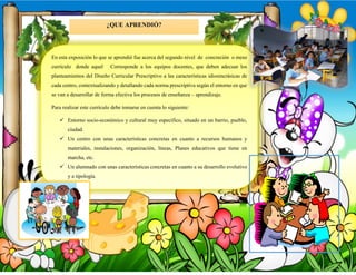 ¿QUE APRENDIÓ?
En esta exposición lo que se aprendió fue acerca del segundo nivel de concreción o meso
currículo donde aquel Corresponde a los equipos docentes, que deben adecuar los
planteamientos del Diseño Curricular Prescriptivo a las características idiosincrásicas de
cada centro, contextualizando y detallando cada norma prescriptiva según el entorno en que
se van a desarrollar de forma efectiva los procesos de enseñanza – aprendizaje.
Para realizar este currículo debe tomarse en cuenta lo siguiente:
 Entorno socio-económico y cultural muy específico, situado en un barrio, pueblo,
ciudad.
 Un centro con unas características concretas en cuanto a recursos humanos y
materiales, instalaciones, organización, líneas, Planes educativos que tiene en
marcha, etc.
 Un alumnado con unas características concretas en cuanto a su desarrollo evolutivo
y a tipología.
 