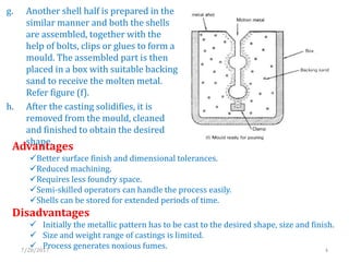 g. Another shell half is prepared in the
similar manner and both the shells
are assembled, together with the
help of bolts, clips or glues to form a
mould. The assembled part is then
placed in a box with suitable backing
sand to receive the molten metal.
Refer figure (f).
h. After the casting solidifies, it is
removed from the mould, cleaned
and finished to obtain the desired
shape.
Advantages
Better surface finish and dimensional tolerances.
Reduced machining.
Requires less foundry space.
Semi-skilled operators can handle the process easily.
Shells can be stored for extended periods of time.
Disadvantages
 Initially the metallic pattern has to be cast to the desired shape, size and finish.
 Size and weight range of castings is limited.
 Process generates noxious fumes.7/28/2017 4
 