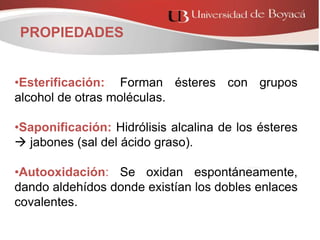 •Esterificación:: Forman ésteres con grupos
alcohol de otras moléculas.
•Saponificación: Hidrólisis alcalina de los ésteres
 jabones (sal del ácido graso).
•Autooxidación: Se oxidan espontáneamente,
dando aldehídos donde existían los dobles enlaces
covalentes.
PROPIEDADES
 