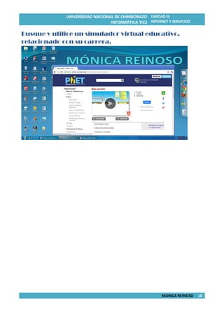 UNIVERSIDAD NACIONAL DE CHIMBORAZO
INFORMÁTICA TICS
UNIDAD III
INTERNET Y SERVICIOS
MONICA REINOSO 10
Busque y utilice un simulador virtual educativo,
relacionado con su carrera.
 