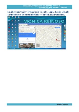 UNIVERSIDAD NACIONAL DE CHIMBORAZO
INFORMÁTICA TICS
UNIDAD III
INTERNET Y SERVICIOS
MONICA REINOSO 11
Realice un viaje virtual con Google Maps, luego señale
la dirección de su domicilio y captura la pantalla.
 