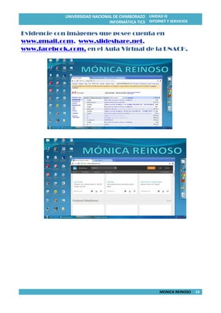 UNIVERSIDAD NACIONAL DE CHIMBORAZO
INFORMÁTICA TICS
UNIDAD III
INTERNET Y SERVICIOS
MONICA REINOSO 19
Evidencie con imágenes que posee cuenta en
www.gmail.com, www.slideshare.net,
www.facebook.com, en el Aula Virtual de la UNACH.
 