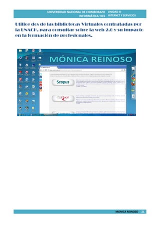 UNIVERSIDAD NACIONAL DE CHIMBORAZO
INFORMÁTICA TICS
UNIDAD III
INTERNET Y SERVICIOS
MONICA REINOSO 21
Utilice dos de las bibliotecas Virtuales contratadas por
la UNACH, para consultar sobre la web 2.0 y su impacto
en la formación de profesionales.
 