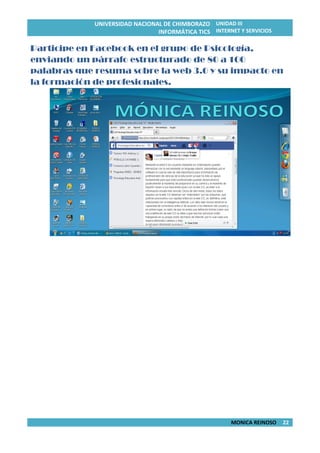 UNIVERSIDAD NACIONAL DE CHIMBORAZO
INFORMÁTICA TICS
UNIDAD III
INTERNET Y SERVICIOS
MONICA REINOSO 22
Participe en Facebook en el grupo de Psicología,
enviando un párrafo estructurado de 80 a 100
palabras que resuma sobre la web 3.0 y su impacto en
la formación de profesionales.
 