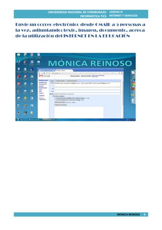 UNIVERSIDAD NACIONAL DE CHIMBORAZO
INFORMÁTICA TICS
UNIDAD III
INTERNET Y SERVICIOS
MONICA REINOSO 6
Envíe un correo electrónico desde GMAIL a 5 personas a
la vez, adjuntando: texto, imagen, documento, acerca
de la utilización del INTERNET EN LA EDUCACIÓN
 