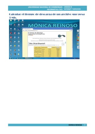 UNIVERSIDAD NACIONAL DE CHIMBORAZO
INFORMÁTICA TICS
UNIDAD III
INTERNET Y SERVICIOS
MONICA REINOSO 7
Calcular el tiempo de descarga de un archivo que pesa
3 Mb.
 